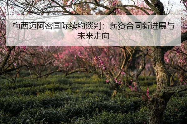 梅西迈阿密国际续约谈判：薪资合同新进展与未来走向