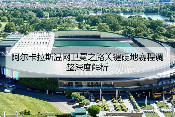 阿尔卡拉斯温网卫冕之路关键硬地赛程调整深度解析