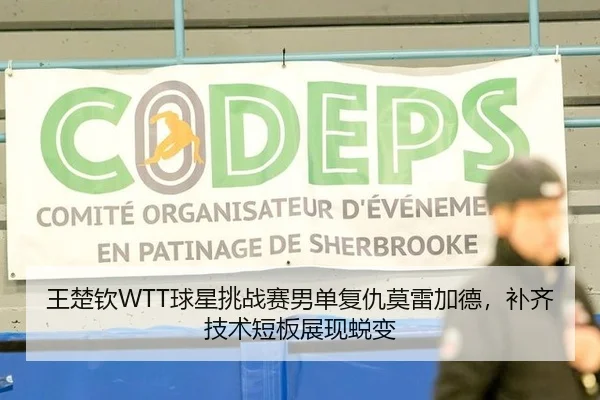王楚钦WTT球星挑战赛男单复仇莫雷加德，补齐技术短板展现蜕变