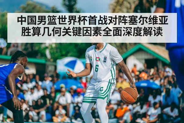 中国男篮世界杯首战对阵塞尔维亚胜算几何关键因素全面深度解读