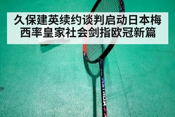 久保建英续约谈判启动日本梅西率皇家社会剑指欧冠新篇