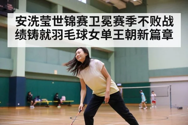 安洗莹世锦赛卫冕赛季不败战绩铸就羽毛球女单王朝新篇章