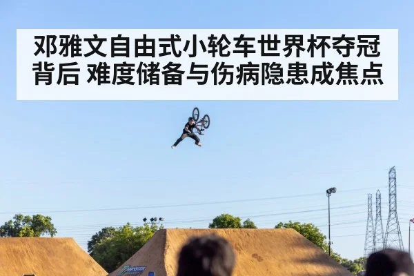邓雅文自由式小轮车世界杯夺冠背后 难度储备与伤病隐患成焦点